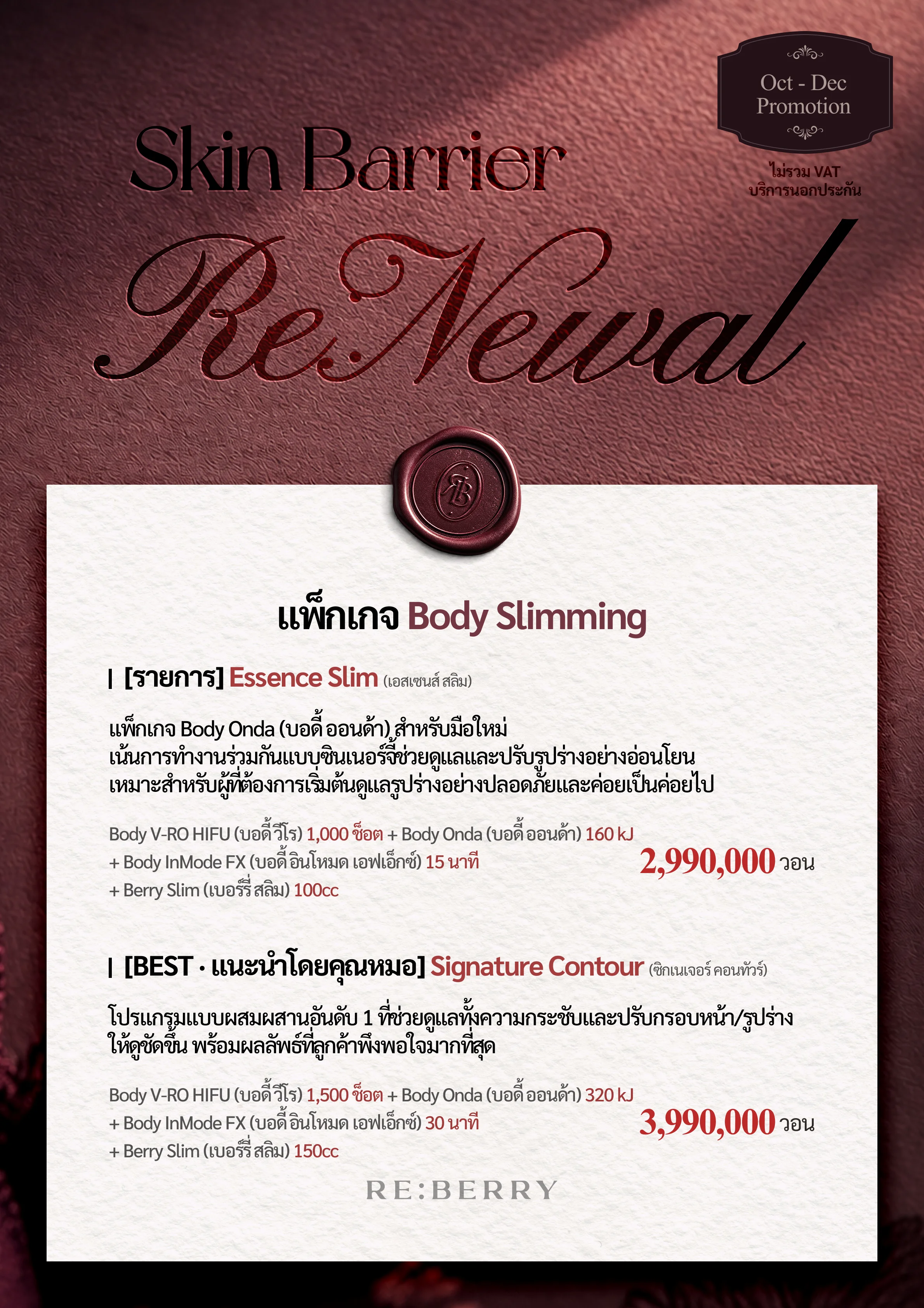 RE:BERRY กังนัม หน้า 10 — แพ็กเกจ Body Slimming: [รายการ] Essence Slim (เอสเซนส์ สลิม) แพ็กเกจ Body Onda (บอดี้ ออนด้า) สำหรับมือใหม่ เน้นการทำงานร่วมกันแบบซินเนอร์จี้ช่วยดูแลและปรับรูปร่างอย่างอ่อนโยน เหมาะสำหรับผู้ที่ต้องการเริ่มต้นดูแลรูปร่างอย่างปลอดภัยและค่อยเป็นค่อยไป: Body V-RO HIFU (บอดี้ วีโร) 1,000 ช็อต + Body Onda (บอดี้ ออนด้า) 160 kJ + Body InMode FX (บอดี้ อินโหมด เอฟเอ็กซ์) 15 นาที + Berry Slim (เบอร์รี่ สลิม) 100cc ₩2,990,000 · [BEST · แนะนำโดยคุณหมอ] Signature Contour (ซิกเนเจอร์ คอนทัวร์) โปรแกรมแบบผสมผสานอันดับ 1 ที่ช่วยดูแลทั้งความกระชับและปรับกรอบหน้า/รูปร่างให้ดูชัดขึ้น พร้อมผลลัพธ์ที่ลูกค้าพึงพอใจมากที่สุด: Body V-RO HIFU (บอดี้ วีโร) 1,500 ช็อต + Body Onda (บอดี้ ออนด้า) 320 kJ + Body InMode FX (บอดี้ อินโหมด เอฟเอ็กซ์) 30 นาที + Berry Slim (เบอร์รี่ สลิม) 150cc ₩3,990,000 · ไม่รวม VAT