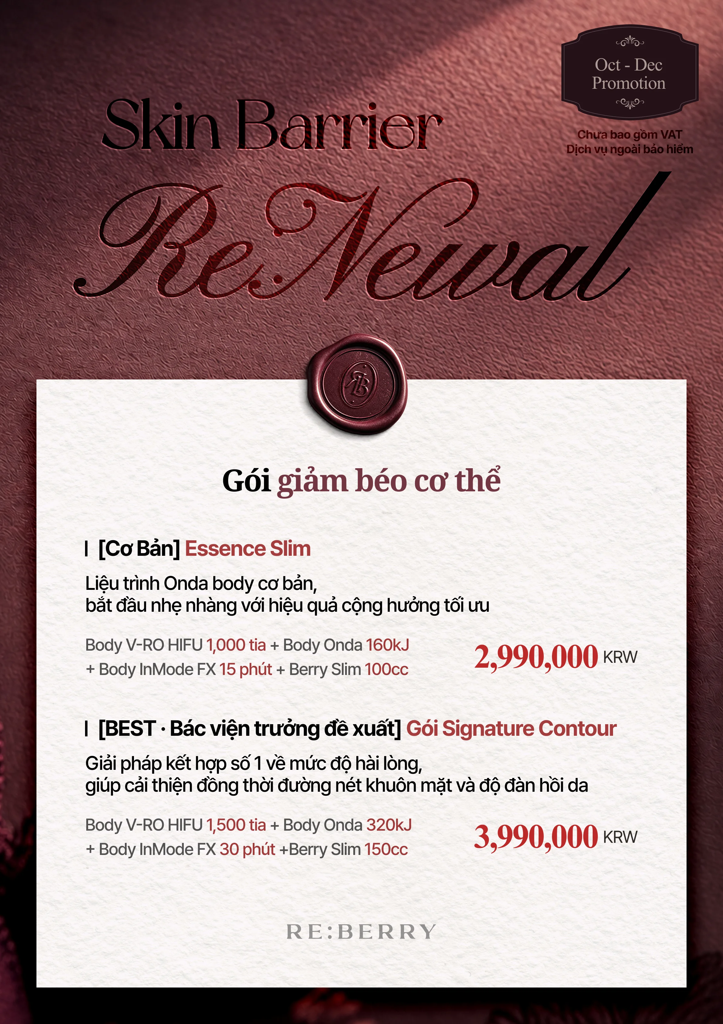 RE:BERRY Gangnam Trang 10 — Gói giảm béo cơ thể: [Cơ Bản] Essence Slim, Liệu trình Onda body cơ bản, bắt đầu nhẹ nhàng với hiệu quả cộng hưởng tối ưu: Body V-RO HIFU 1,000 tia + Body Onda 160kJ + Body InMode FX 15 phút + Berry Slim 100cc ₩2,990,000 · [BEST · Bác viện trưởng đề xuất] Gói Signature Contour, Giải pháp kết hợp số 1 về mức độ hài lòng, giúp cải thiện đồng thời đường nét khuôn mặt và độ đàn hồi da: Body V-RO HIFU 1,500 tia + Body Onda 320kJ + Body InMode FX 30 phút + Berry Slim 150cc ₩3,990,000 · Chưa bao gồm VAT